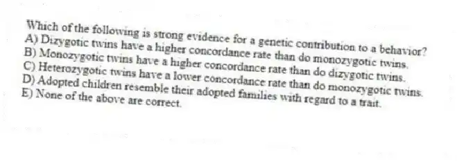 Which of the following is strong evidence for a genetic contribution to a behavior?
A) Dizygotic twins have a higher concordance rate than do monozygotic twins.
B) Monozygotic twins have a higher concordance rate than do dizygotic twins.
C) Heterozygotic twins have a lower concordance rate than do monozygotic twins.
D) Adopted children resemble their adopted families with regard to a trait.
E) None of the above are correct.