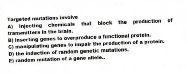 Targeted mutations involve
A) injecting chemicals that block the production of transmitters in the brain.
B) inserting genes to overproduce a functional protein.
C) manipulating genes to impair the production of a protein.
D) the induction of random genetic mutations.
E) random mutation of a gene allele..
