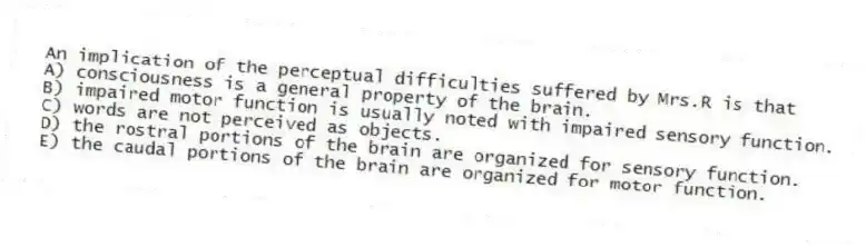 An implication of the perceptual difficulties suffered by Mrs.R is that
A) consciousness is a general property of the brain.
B) impaired motor function is usually noted with impaired sensory function.
C) words are not perceived as objects.
D) the rostral portions of the brain are organized for sensory function.
E) the caudal portions of the brain are organized for motor function.