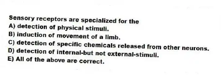 Sensory receptors are specialized for the
A) detection of physical stimuli.
B) induction of movement of a limb.
C) detection of specific chemicals released from other neurons.
D) detection of internal-but not external-stimuli.
E) All of the above are correct.