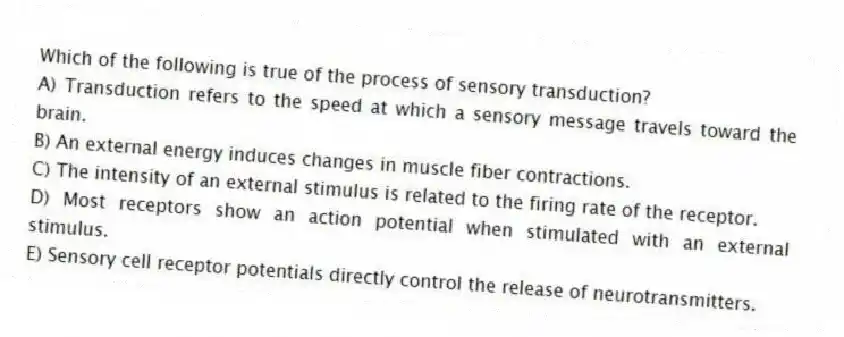 Which of the following is true of the process of sensory transduction?
A) Transduction refers to the speed at which a sensory message travels toward the brain.
B) An external energy induces changes in muscle fiber contractions.
C) The intensity of an external stimulus is related to the firing rate of the receptor.
D) Most receptors show an action potential when stimulated with an external stimulus.
E) Sensory cell receptor potentials directly control the release of neurotransmitters.
