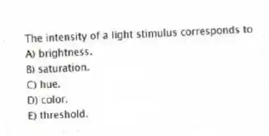 The intensity of a light stimulus corresponds to
A) brightness.
B) saturation.
C) hue.
D) color.
E) threshold.