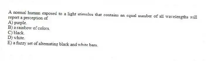 A normal human exposed to a light stimulus that contains an equal number of all wavelengths will report a perception of
A) purple.
B) a rainbow of colors.
C) black.
D) white.
E) a fuzzy set of alternating black and white bars.