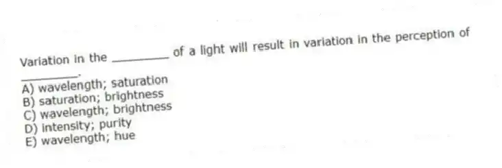 Variation in the ________ of a light will result in variation in the perception of ________.
A) wavelength; saturation
B) saturation; brightness
C) wavelength; brightness
D) intensity; purity
E) wavelength; hue