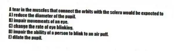 A tear in the muscles that connect the orbits with the sclera would be expected to
A) reduce the diameter of the pupil.
B) impair movements of an eye.
C) change the rate of eye blinking.
D) impair the ability of a person to blink to an air puff.
E) dilate the pupil.