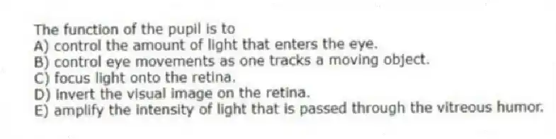 The function of the pupil is to
A) control the amount of light that enters the eye.
B) control eye movements as one tracks a moving object.
C) focus light onto the retina.
D) invert the visual image on the retina.
E) amplify the intensity of light that is passed through the vitreous humor.