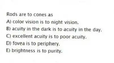 Rods are to cones as
A) color vision is to night vision.
B) acuity in the dark is to acuity in the day.
C) excellent acuity is to poor acuity.
D) fovea is to periphery.
E) brightness is to purity.