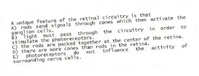 A unique feature of the retinal circuitry is that
A) rods send signals through cones which then activate the ganglion cells.
B) light must pass through the circuitry in order to stimulate the photoreceptors.
C) the rods are packed together at the center of the retina.
D) there are more cones than rods in the retina.
E) photoreceptors do not influence the activity of surrounding nerve cells.