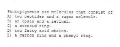 Photopigments are molecules that consist of
A) two peptides and a sugar molecule.
B) an opsin and a retinal.
C) a steroid ring.
D) two fatty acid chains.
E) a carbon ring and a phenyl ring.