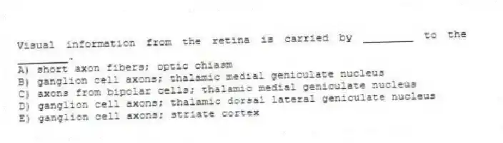 Visual information from the retina is carried by ________ to the ________.
A) short axon fibers; optic chiasm
B) ganglion cell axons; thalamic medial geniculate nucleus
C) axons from bipolar cells; thalamic medial geniculate nucleus
D) ganglion cell axons; thalamic dorsal lateral geniculate nucleus
E) ganglion cell axons; striate cortex