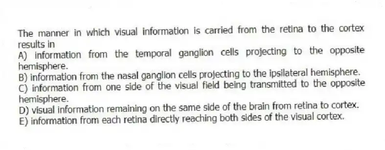 The manner in which visual information is carried from the retina to the cortex results in
A) information from the temporal ganglion cells projecting to the opposite hemisphere.
B) information from the nasal ganglion cells projecting to the ipsilateral hemisphere.
C) information from one side of the visual field being transmitted to the opposite hemisphere.
D) visual information remaining on the same side of the brain from retina to cortex.
E) information from each retina directly reaching both sides of the visual cortex.