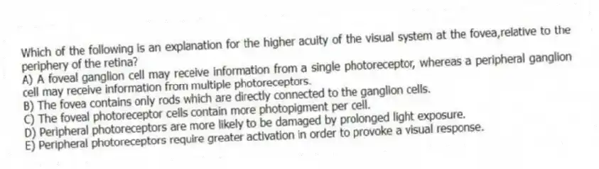 Which of the following is an explanation for the higher acuity of the visual system at the fovea,relative to the periphery of the retina?
A) A foveal ganglion cell may receive information from a single photoreceptor, whereas a peripheral ganglion cell may receive information from multiple photoreceptors.
B) The fovea contains only rods which are directly connected to the ganglion cells.
C) The foveal photoreceptor cells contain more photopigment per cell.
D) Peripheral photoreceptors are more likely to be damaged by prolonged light exposure.
E) Peripheral photoreceptors require greater activation in order to provoke a visual response.
