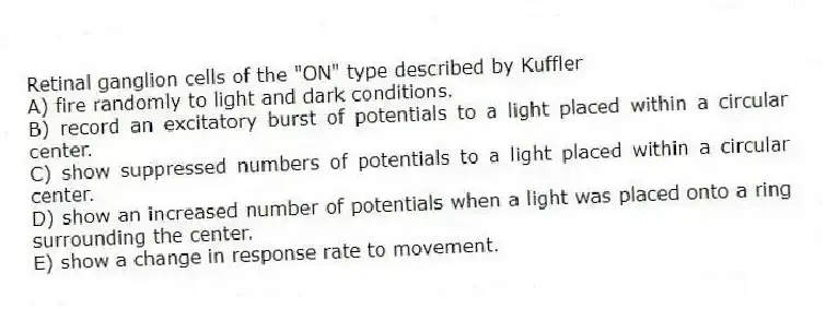 Retinal ganglion cells of the "ON" type described by Kuffler
A) fire randomly to light and dark conditions.
B) record an excitatory burst of potentials to a light placed within a circular center.
C) show suppressed numbers of potentials to a light placed within a circular center.
D) show an increased number of potentials when a light was placed onto a ring surrounding the center.
E) show a change in response rate to movement.