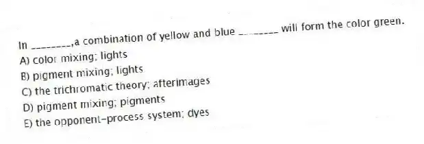 In ________,a combination of yellow and blue ________ will form the color green.
A) color mixing; lights
B) pigment mixing; lights
C) the trichromatic theory; afterimages
D) pigment mixing; pigments
E) the opponent-process system; dyes