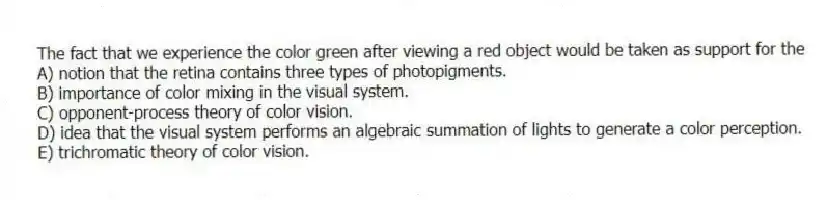 The fact that we experience the color green after viewing a red object would be taken as support for the
A) notion that the retina contains three types of photopigments.
B) importance of color mixing in the visual system.
C) opponent-process theory of color vision.
D) idea that the visual system performs an algebraic summation of lights to generate a color perception.
E) trichromatic theory of color vision.