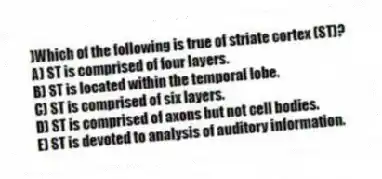 )Which of the following is true of striate cortex (ST)?
A) ST is comprised of four layers.
B) ST is located within the temporal lobe.
C) ST is comprised of six layers.
D) ST is comprised of axons but not cell bodies.
E) ST is devoted to analysis of auditory information.