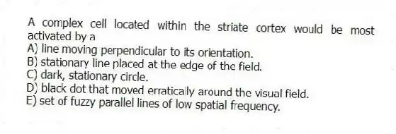 A complex cell located within the striate cortex would be most activated by a
A) line moving perpendicular to its orientation.
B) stationary line placed at the edge of the field.
C) dark, stationary circle.
D) black dot that moved erratically around the visual field.
E) set of fuzzy parallel lines of low spatial frequency.