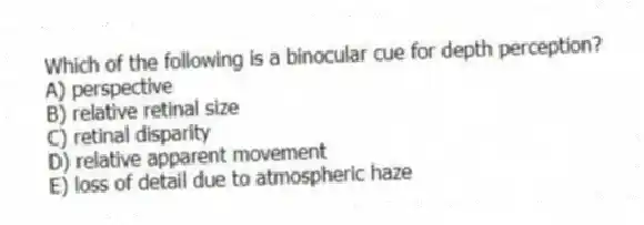 Which of the following is a binocular cue for depth perception?
A) perspective
B) relative retinal size
C) retinal disparity
D) relative apparent movement
E) loss of detail due to atmospheric haze