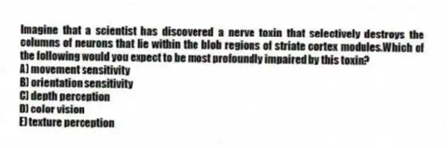 Imagine that a scientist has discovered a nerve toxin that selectively destroys the columns of neurons that lie within the blob regions of striate cortex modules.Which of the following would you expect to be most profoundly impaired by this toxin?
A) movement sensitivity
B) orientation sensitivity
C) depth perception
D) color vision
E) texture perception