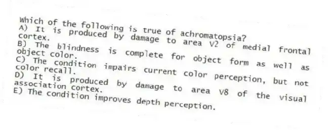 Which of the following is true of achromatopsia?
A) It is produced by damage to area V2 of medial frontal cortex.
B) The blindness is complete for object form as well as object color.
C) The condition impairs current color perception, but not color recall.
D) It is produced by damage to area V8 of the visual association cortex.
E) The condition improves depth perception.