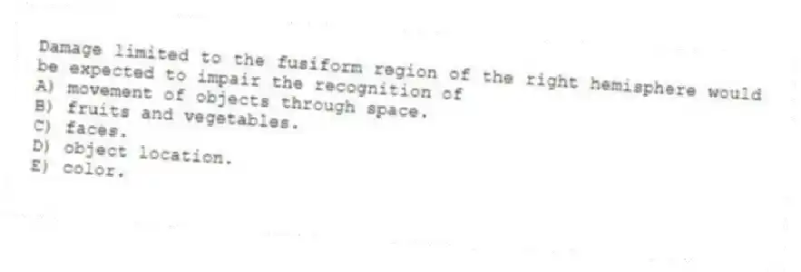 Damage limited to the fusiform region of the right hemisphere would be expected to impair the recognition of
A) movement of objects through space.
B) fruits and vegetables.
C) faces.
D) object location.
E) color.