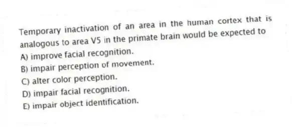 Temporary inactivation of an area in the human cortex that is analogous to area V5 in the primate brain would be expected to
A) improve facial recognition.
B) impair perception of movement.
C) alter color perception.
D) impair facial recognition.
E) impair object identification.