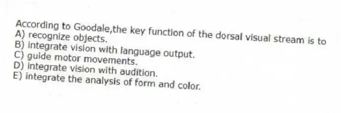 According to Goodale,the key function of the dorsal visual stream is to
A) recognize objects.
B) integrate vision with language output.
C) guide motor movements.
D) integrate vision with audition.
E) integrate the analysis of form and color.