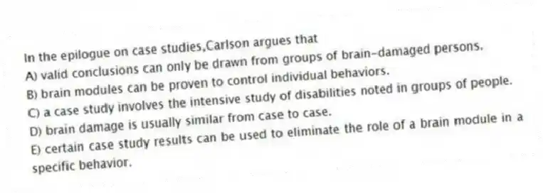 In the epilogue on case studies,Carlson argues that
A) valid conclusions can only be drawn from groups of brain-damaged persons.
B) brain modules can be proven to control individual behaviors.
C) a case study involves the intensive study of disabilities noted in groups of people.
D) brain damage is usually similar from case to case.
E) certain case study results can be used to eliminate the role of a brain module in a specific behavior.