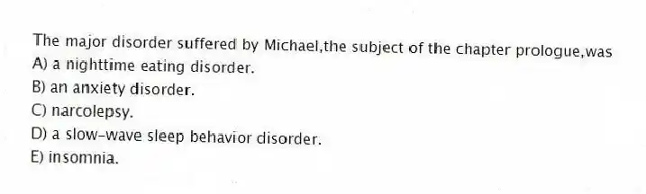 The major disorder suffered by Michael,the subject of the chapter prologue,was
A) a nighttime eating disorder.
B) an anxiety disorder.
C) narcolepsy.
D) a slow-wave sleep behavior disorder.
E) insomnia.