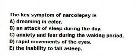 The key symptom of narcolepsy is
A) dreaming in color.
B) an attack of sleep during the day.
C) anxiety and fear during the waking period.
D) rapid movements of the eyes.
E) the inability to fall asleep.