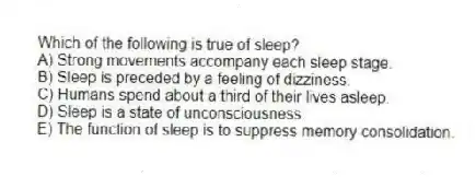 Which of the following is true of sleep?
A) Strong movements accompany each sleep stage.
B) Sleep is preceded by a feeling of dizziness.
C) Humans spend about a third of their lives asleep.
D) Sleep is a state of unconsciousness.
E) The function of sleep is to suppress memory consolidation.