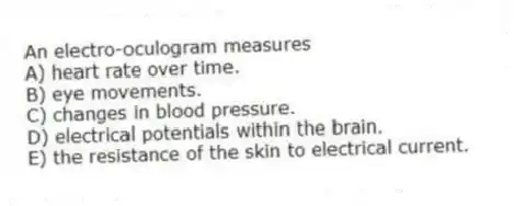 An electro-oculogram measures
A) heart rate over time.
B) eye movements.
C) changes in blood pressure.
D) electrical potentials within the brain.
E) the resistance of the skin to electrical current.