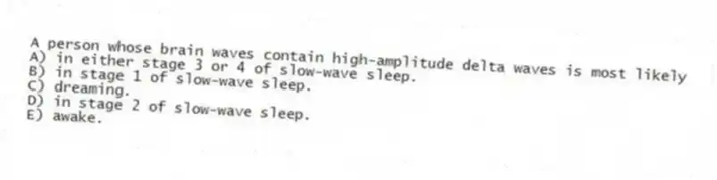 A person whose brain waves contain high-amplitude delta waves is most likely
A) in either stage 3 or 4 of slow-wave sleep.
B) in stage 1 of slow-wave sleep.
C) dreaming.
D) in stage 2 of slow-wave sleep.
E) awake.
