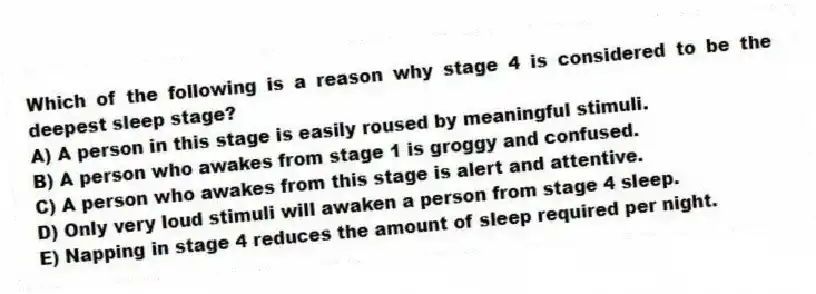 Which of the following is a reason why stage 4 is considered to be the deepest sleep stage?
A) A person in this stage is easily roused by meaningful stimuli.
B) A person who awakes from stage 1 is groggy and confused.
C) A person who awakes from this stage is alert and attentive.
D) Only very loud stimuli will awaken a person from stage 4 sleep.
E) Napping in stage 4 reduces the amount of sleep required per night.