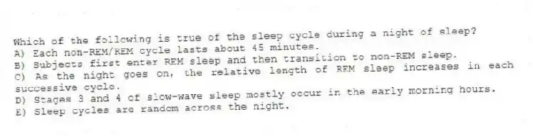 Which of the following is true of the sleep cycle during a night of sleep?
A) Each non-REM/REM cycle lasts about 45 minutes.
B) Subjects first enter REM sleep and then transition to non-REM sleep.
C) As the night goes on, the relative length of REM sleep increases in each successive cycle.
D) Stages 3 and 4 of slow-wave sleep mostly occur in the early morning hours.
E) Sleep cycles are random across the night.