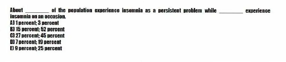 About ________ of the population experience insomnia as a persistent problem while ________ experience insomnia on an occasion.
A) 1 percent; 3 percent
B) 15 percent; 52 percent
C) 27 percent; 45 percent
D) 7 percent; 19 percent
E) 9 percent; 25 percent
