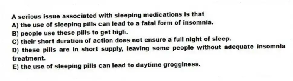 A serious issue associated with sleeping medications is that
A) the use of sleeping pills can lead to a fatal form of insomnia.
B) people use these pills to get high.
C) their short duration of action does not ensure a full night of sleep.
D) these pills are in short supply, leaving some people without adequate insomnia treatment.
E) the use of sleeping pills can lead to daytime grogginess.