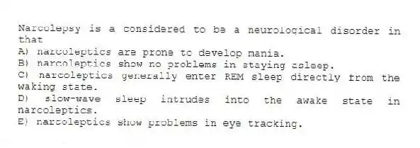 Narcolepsy is a considered to be a neurological disorder in that
A) narcoleptics are prone to develop mania.
B) narcoleptics show no problems in staying asleep.
C) narcoleptics generally enter REM sleep directly from the waking state.
D) slow-wave sleep intrudes into the awake state in narcoleptics.
E) narcoleptics show problems in eye tracking.