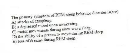 The primary symptom of REM-sleep behavior disorder is(are)
A) attacks of cataplexy.
B) a depressed mood upon awakening.
C) motor movements during slow-wave sleep.
D) the ability of a person to move during REM sleep.
E) loss of dreams during REM sleep.
