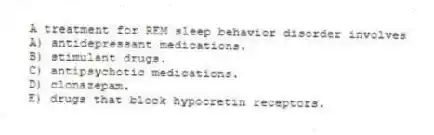 A treatment for REM sleep behavior disorder involves
A) antidepressant medications.
B) stimulant drugs.
C) antipsychotic medications.
D) clonazepam.
E) drugs that block hypocretin receptors.