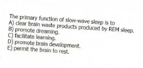 The primary function of slow-wave sleep is to
A) clear brain waste products produced by REM sleep.
B) promote dreaming.
C) facilitate learning.
D) promote brain development.
E) permit the brain to rest.