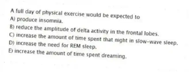 A full day of physical exercise would be expected to
A) produce insomnia.
B) reduce the amplitude of delta activity in the frontal lobes.
C) increase the amount of time spent that night in slow-wave sleep.
D) increase the need for REM sleep.
E) increase the amount of time spent dreaming.