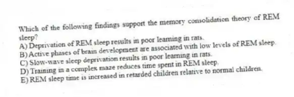 Which of the following findings support the memory consolidation theory of REM sleep?
A) Deprivation of REM sleep results in poor learning in rats.
B) Active phases of brain development are associated with low levels of REM sleep.
C) Slow-wave sleep deprivation results in poor learning in rats.
D) Training in a complex maze reduces time spent in REM sleep.
E) REM sleep time is increased in retarded children relative to normal children.