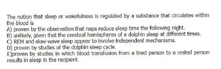 The notion that sleep or wakefulness is regulated by a substance that circulates within the blood is
A) proven by the observation that naps reduce sleep time the following night.
B) unlikely, given that the cerebral hemispheres of a dolphin sleep at different times.
C) REM and slow-wave sleep appear to involve independent mechanisms.
D) proven by studies of the dolphin sleep cycle.
E)proven by studies in which blood transfusion from a tired person to a rested person results in sleep in the recipient.