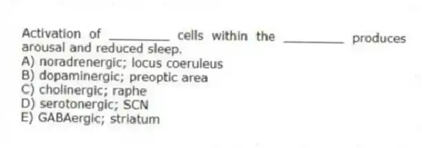 Activation of ________ cells within the ________ produces arousal and reduced sleep.
A) noradrenergic; locus coeruleus
B) dopaminergic; preoptic area
C) cholinergic; raphe
D) serotonergic; SCN
E) GABAergic; striatum