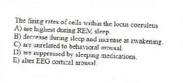 The firing rates of cells within the locus coeruleus
A) are highest during REM sleep.
B) decrease during sleep and increase at awakening.
C) are unrelated to behavioral arousal.
D) are suppressed by sleeping medications.
E) alter EEG cortical arousal.