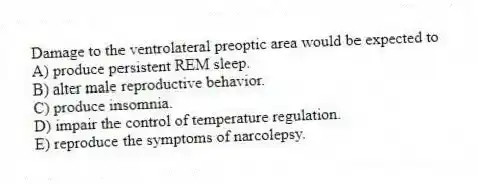 Damage to the ventrolateral preoptic area would be expected to
A) produce persistent REM sleep.
B) alter male reproductive behavior.
C) produce insomnia.
D) impair the control of temperature regulation.
E) reproduce the symptoms of narcolepsy.