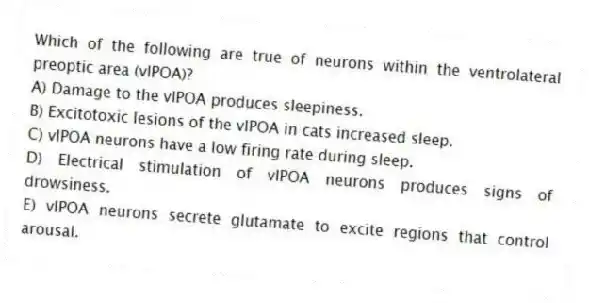 Which of the following are true of neurons within the ventrolateral preoptic area (vlPOA)?
A) Damage to the vlPOA produces sleepiness.
B) Excitotoxic lesions of the vlPOA in cats increased sleep.
C) vlPOA neurons have a low firing rate during sleep.
D) Electrical stimulation of vlPOA neurons produces signs of drowsiness.
E) vlPOA neurons secrete glutamate to excite regions that control arousal.