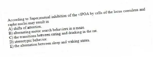 According to Saper,mutual inhibition of the vlPOA by cells of the locus coeruleus and raphe nuclei may result in
A) shifts of attention.
B) alternating motor search behaviors in a maze.
C) the transitions between eating and drinking in the rat.
D) stereotypic behavior.
E) the alternation between sleep and waking states.