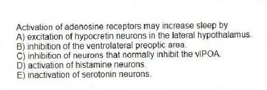 Activation of adenosine receptors may increase sleep by
A) excitation of hypocretin neurons in the lateral hypothalamus.
B) inhibition of the ventrolateral preoptic area.
C) inhibition of neurons that normally inhibit the vlPOA.
D) activation of histamine neurons.
E) inactivation of serotonin neurons.